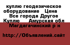 куплю геодезическое оборудование › Цена ­ - - Все города Другое » Куплю   . Амурская обл.,Магдагачинский р-н